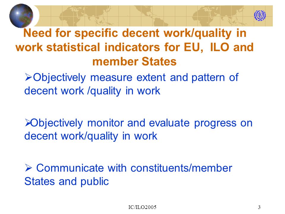 IC/ILO20053 Need for specific decent work/quality in work statistical indicators for EU, ILO and member States  Objectively measure extent and pattern of decent work /quality in work  Objectively monitor and evaluate progress on decent work/quality in work  Communicate with constituents/member States and public
