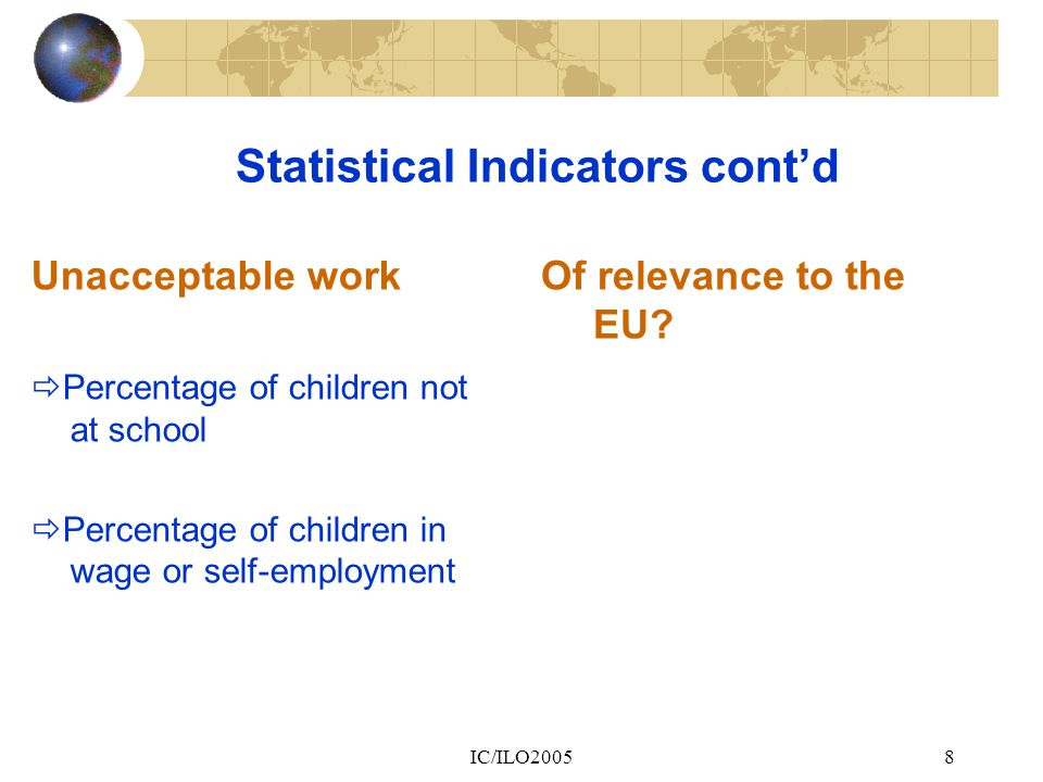 IC/ILO20058 Statistical Indicators cont’d Unacceptable work  Percentage of children not at school  Percentage of children in wage or self-employment Of relevance to the EU