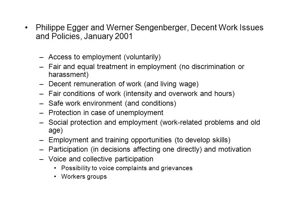 Philippe Egger and Werner Sengenberger, Decent Work Issues and Policies, January 2001 –Access to employment (voluntarily) –Fair and equal treatment in employment (no discrimination or harassment) –Decent remuneration of work (and living wage) –Fair conditions of work (intensity and overwork and hours) –Safe work environment (and conditions) –Protection in case of unemployment –Social protection and employment (work-related problems and old age) –Employment and training opportunities (to develop skills) –Participation (in decisions affecting one directly) and motivation –Voice and collective participation Possibility to voice complaints and grievances Workers groups