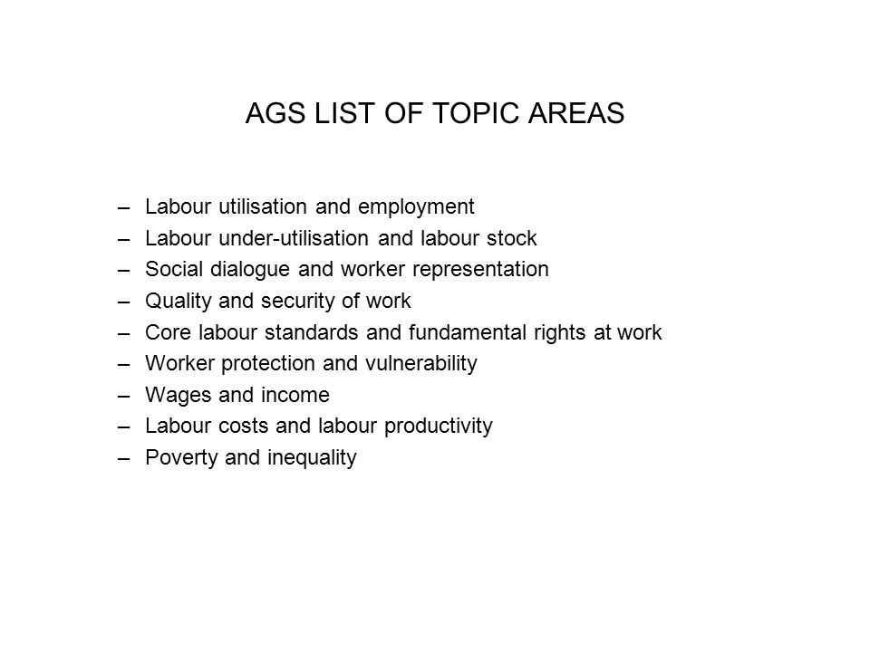AGS LIST OF TOPIC AREAS –Labour utilisation and employment –Labour under-utilisation and labour stock –Social dialogue and worker representation –Quality and security of work –Core labour standards and fundamental rights at work –Worker protection and vulnerability –Wages and income –Labour costs and labour productivity –Poverty and inequality