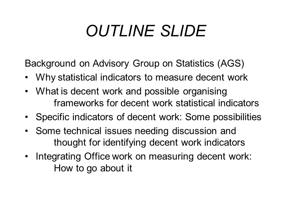OUTLINE SLIDE Background on Advisory Group on Statistics (AGS) Why statistical indicators to measure decent work What is decent work and possible organising frameworks for decent work statistical indicators Specific indicators of decent work: Some possibilities Some technical issues needing discussion and thought for identifying decent work indicators Integrating Office work on measuring decent work: How to go about it