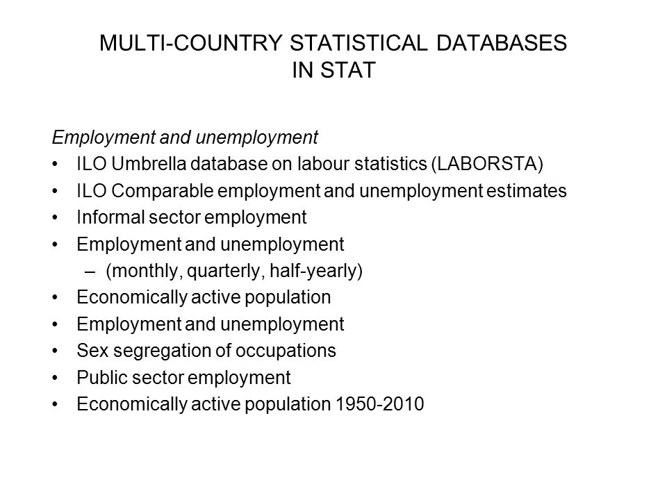 MULTI-COUNTRY STATISTICAL DATABASES IN STAT Employment and unemployment ILO Umbrella database on labour statistics (LABORSTA) ILO Comparable employment and unemployment estimates Informal sector employment Employment and unemployment –(monthly, quarterly, half-yearly) Economically active population Employment and unemployment Sex segregation of occupations Public sector employment Economically active population
