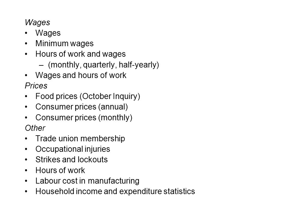 Wages Minimum wages Hours of work and wages –(monthly, quarterly, half-yearly) Wages and hours of work Prices Food prices (October Inquiry) Consumer prices (annual) Consumer prices (monthly) Other Trade union membership Occupational injuries Strikes and lockouts Hours of work Labour cost in manufacturing Household income and expenditure statistics