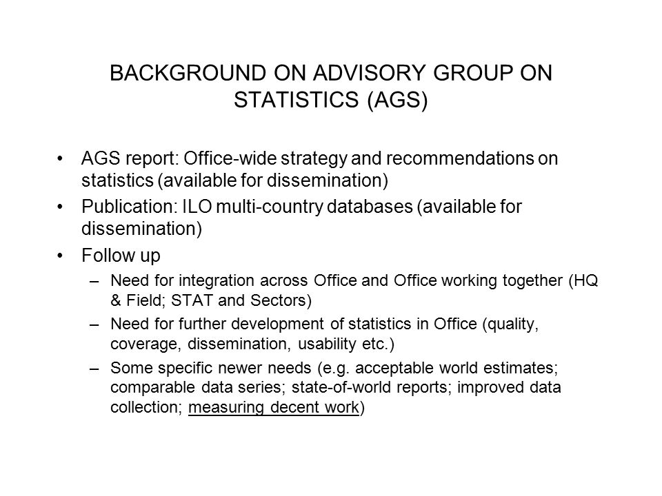 BACKGROUND ON ADVISORY GROUP ON STATISTICS (AGS) AGS report: Office-wide strategy and recommendations on statistics (available for dissemination) Publication: ILO multi-country databases (available for dissemination) Follow up –Need for integration across Office and Office working together (HQ & Field; STAT and Sectors) –Need for further development of statistics in Office (quality, coverage, dissemination, usability etc.) –Some specific newer needs (e.g.