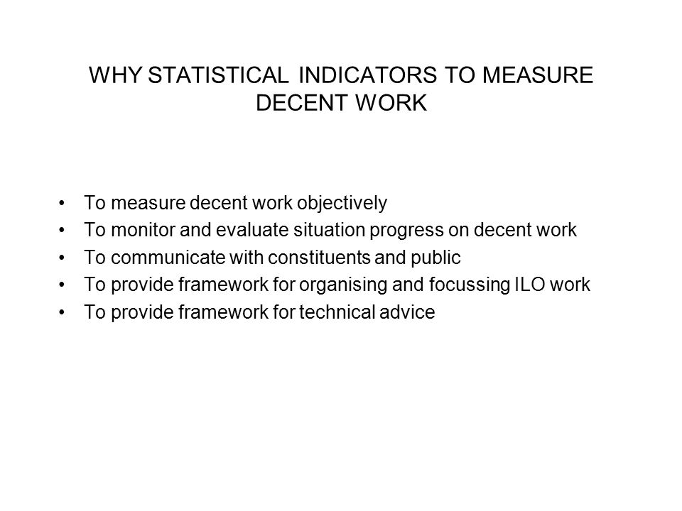 WHY STATISTICAL INDICATORS TO MEASURE DECENT WORK To measure decent work objectively To monitor and evaluate situation progress on decent work To communicate with constituents and public To provide framework for organising and focussing ILO work To provide framework for technical advice