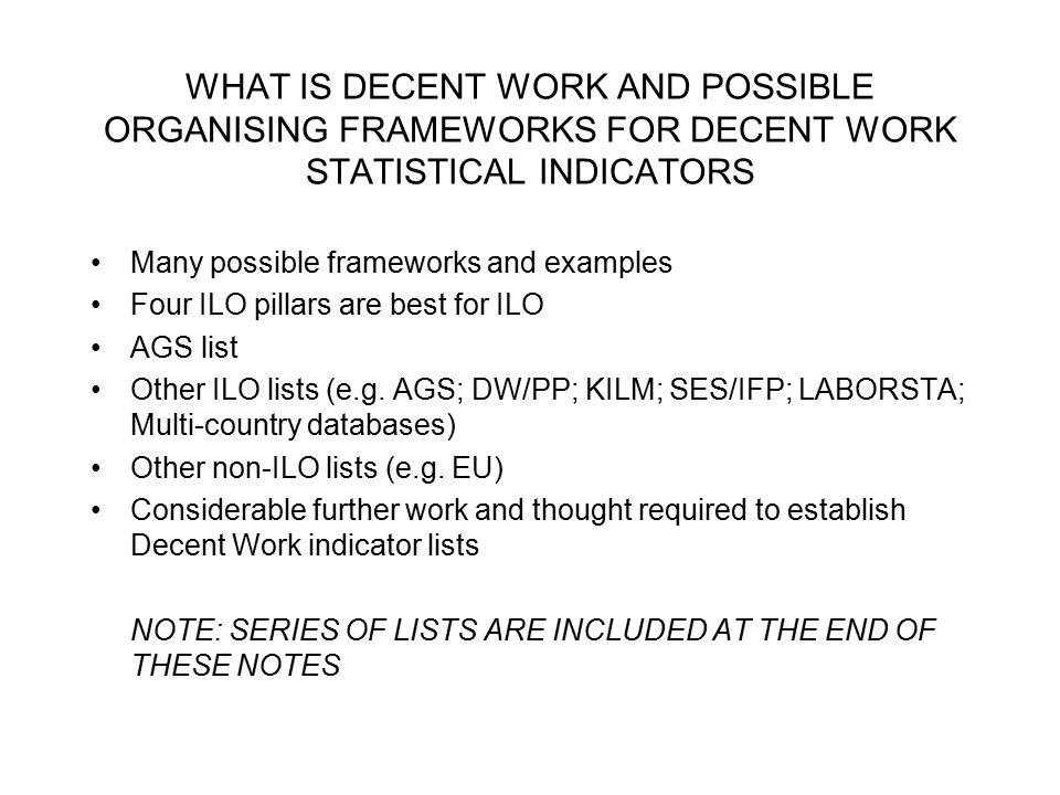 WHAT IS DECENT WORK AND POSSIBLE ORGANISING FRAMEWORKS FOR DECENT WORK STATISTICAL INDICATORS Many possible frameworks and examples Four ILO pillars are best for ILO AGS list Other ILO lists (e.g.