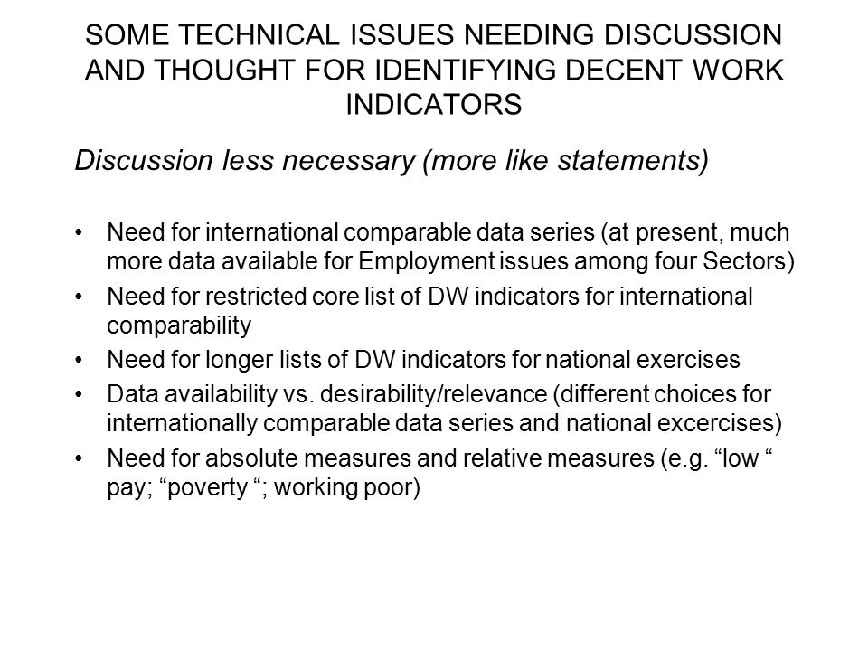 SOME TECHNICAL ISSUES NEEDING DISCUSSION AND THOUGHT FOR IDENTIFYING DECENT WORK INDICATORS Discussion less necessary (more like statements) Need for international comparable data series (at present, much more data available for Employment issues among four Sectors) Need for restricted core list of DW indicators for international comparability Need for longer lists of DW indicators for national exercises Data availability vs.