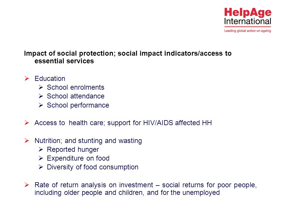 Impact of social protection; social impact indicators/access to essential services  Education  School enrolments  School attendance  School performance  Access to health care; support for HIV/AIDS affected HH  Nutrition; and stunting and wasting  Reported hunger  Expenditure on food  Diversity of food consumption  Rate of return analysis on investment – social returns for poor people, including older people and children, and for the unemployed