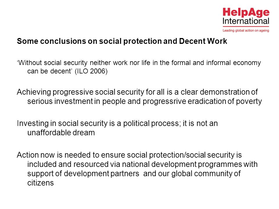 Some conclusions on social protection and Decent Work ‘Without social security neither work nor life in the formal and informal economy can be decent’ (ILO 2006) Achieving progressive social security for all is a clear demonstration of serious investment in people and progressrive eradication of poverty Investing in social security is a political process; it is not an unaffordable dream Action now is needed to ensure social protection/social security is included and resourced via national development programmes with support of development partners and our global community of citizens