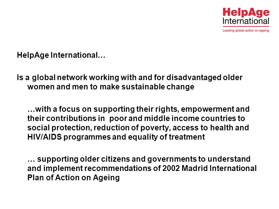 HelpAge International… Is a global network working with and for disadvantaged older women and men to make sustainable change …with a focus on supporting their rights, empowerment and their contributions in poor and middle income countries to social protection, reduction of poverty, access to health and HIV/AIDS programmes and equality of treatment … supporting older citizens and governments to understand and implement recommendations of 2002 Madrid International Plan of Action on Ageing