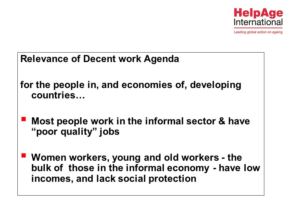 Relevance of Decent work Agenda for the people in, and economies of, developing countries…  Most people work in the informal sector & have poor quality jobs  Women workers, young and old workers - the bulk of those in the informal economy - have low incomes, and lack social protection