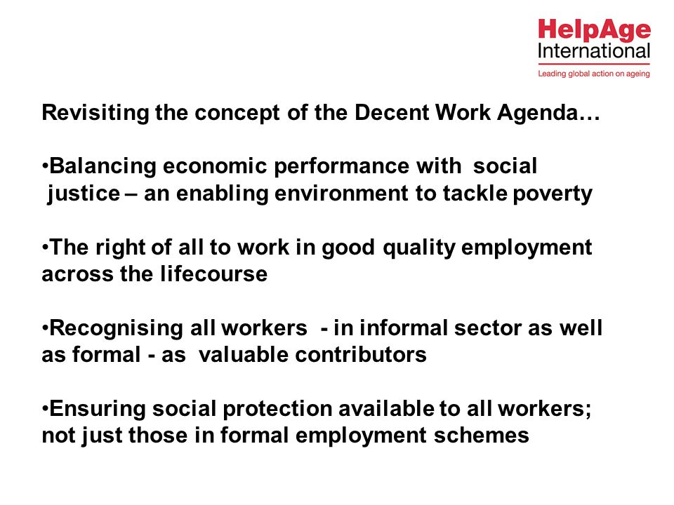 Revisiting the concept of the Decent Work Agenda… Balancing economic performance with social justice – an enabling environment to tackle poverty The right of all to work in good quality employment across the lifecourse Recognising all workers - in informal sector as well as formal - as valuable contributors Ensuring social protection available to all workers; not just those in formal employment schemes