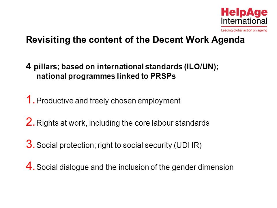 Revisiting the content of the Decent Work Agenda 4 pillars; based on international standards (ILO/UN); national programmes linked to PRSPs  Productive and freely chosen employment  Rights at work, including the core labour standards  Social protection; right to social security (UDHR)  Social dialogue and the inclusion of the gender dimension