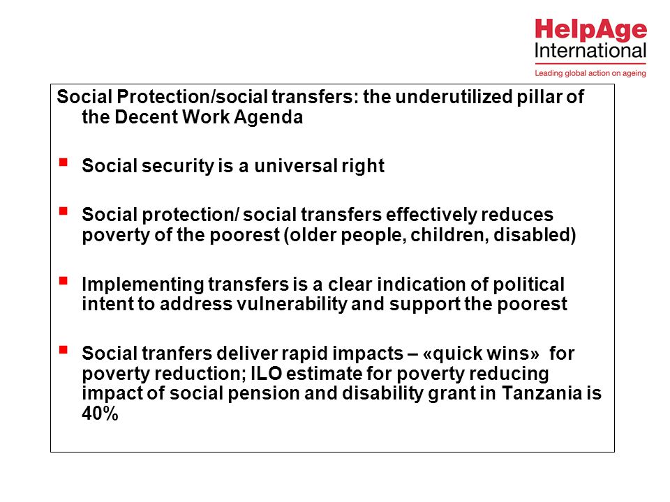 Social Protection/social transfers: the underutilized pillar of the Decent Work Agenda  Social security is a universal right  Social protection/ social transfers effectively reduces poverty of the poorest (older people, children, disabled)  Implementing transfers is a clear indication of political intent to address vulnerability and support the poorest  Social tranfers deliver rapid impacts – «quick wins» for poverty reduction; ILO estimate for poverty reducing impact of social pension and disability grant in Tanzania is 40%