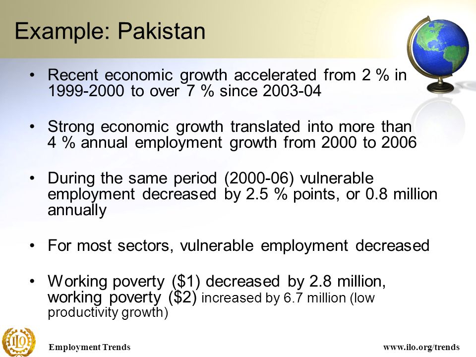 Employment Trendswww.ilo.org/trends Example: Pakistan Recent economic growth accelerated from 2 % in to over 7 % since Strong economic growth translated into more than 4 % annual employment growth from 2000 to 2006 During the same period ( ) vulnerable employment decreased by 2.5 % points, or 0.8 million annually For most sectors, vulnerable employment decreased Working poverty ($1) decreased by 2.8 million, working poverty ($2) increased by 6.7 million (low productivity growth)