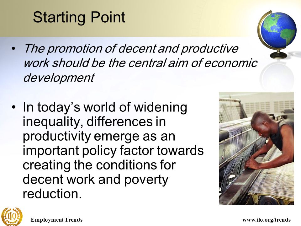 Employment Trendswww.ilo.org/trends Starting Point In today’s world of widening inequality, differences in productivity emerge as an important policy factor towards creating the conditions for decent work and poverty reduction.