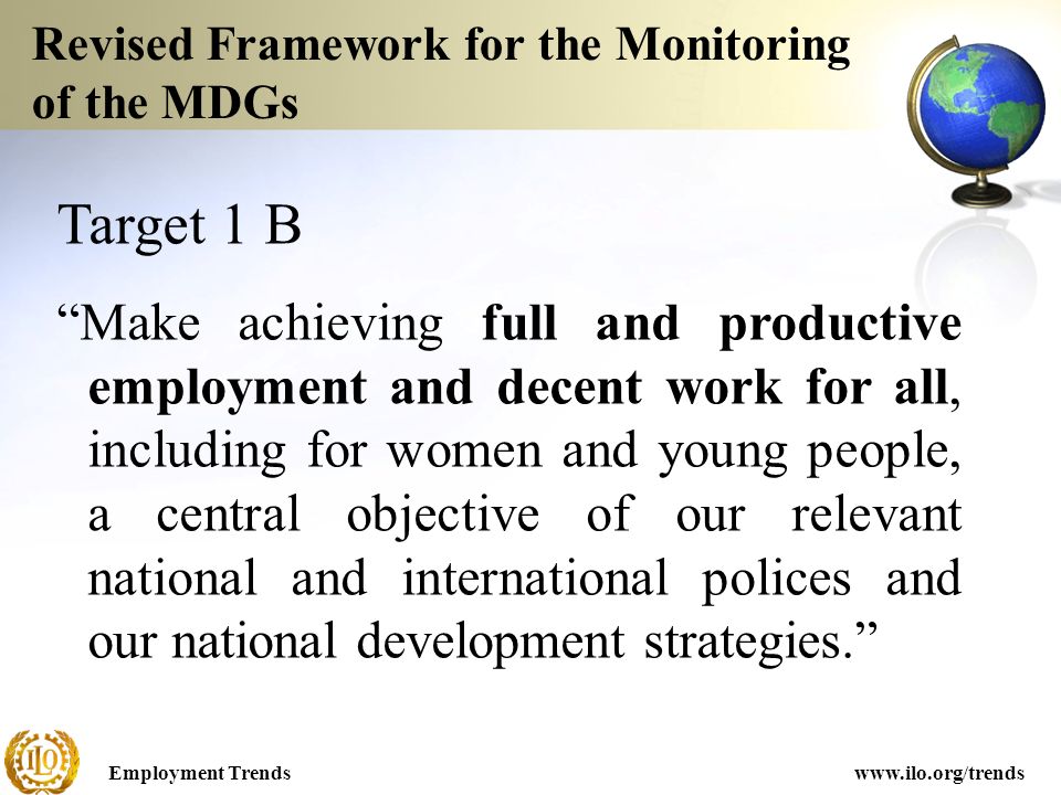 Employment Trendswww.ilo.org/trends Revised Framework for the Monitoring of the MDGs Target 1 B Make achieving full and productive employment and decent work for all, including for women and young people, a central objective of our relevant national and international polices and our national development strategies.