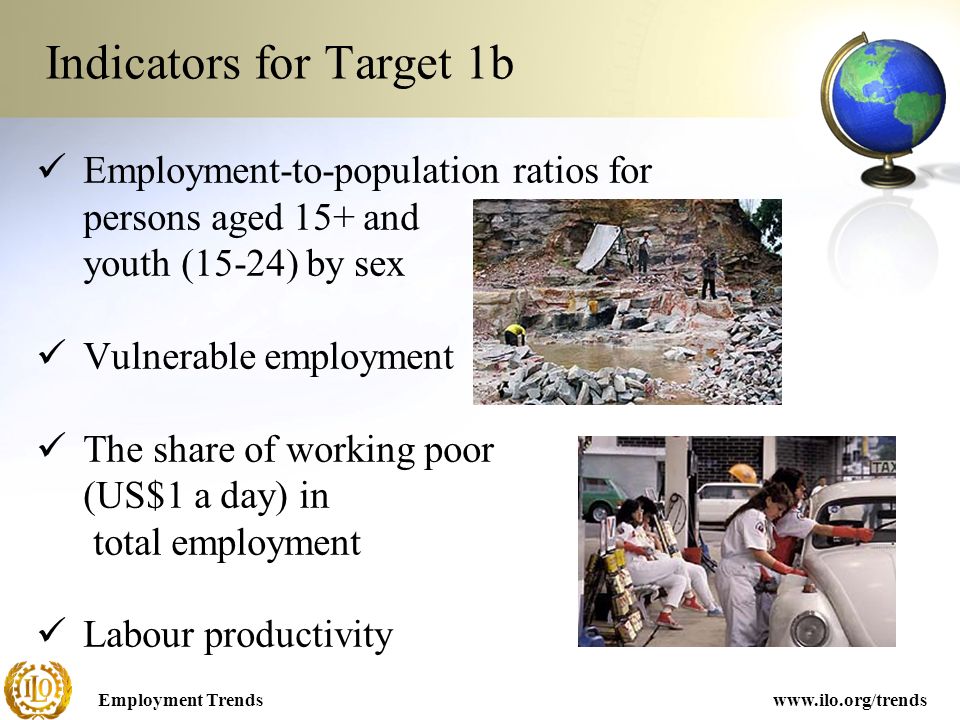 Employment Trendswww.ilo.org/trends Indicators for Target 1b Employment-to-population ratios for persons aged 15+ and youth (15-24) by sex Vulnerable employment The share of working poor (US$1 a day) in total employment Labour productivity