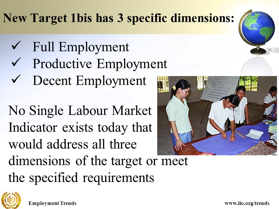 Employment Trendswww.ilo.org/trends New Target 1bis has 3 specific dimensions: Full Employment Productive Employment Decent Employment No Single Labour Market Indicator exists today that would address all three dimensions of the target or meet the specified requirements