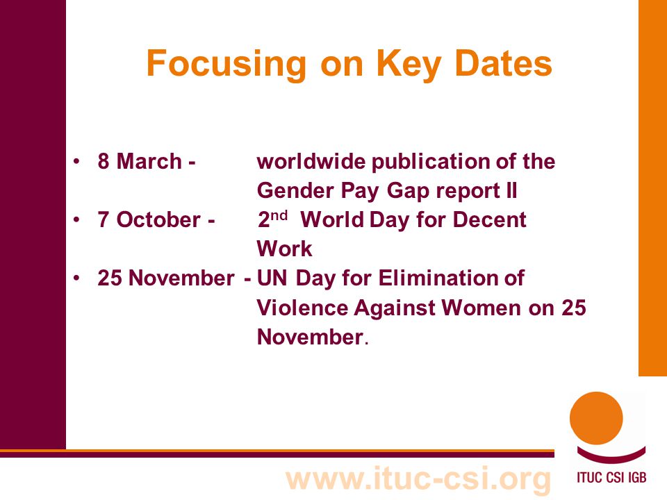 Focusing on Key Dates 8 March - worldwide publication of the Gender Pay Gap report II 7 October - 2 nd World Day for Decent Work 25 November - UN Day for Elimination of Violence Against Women on 25 November.