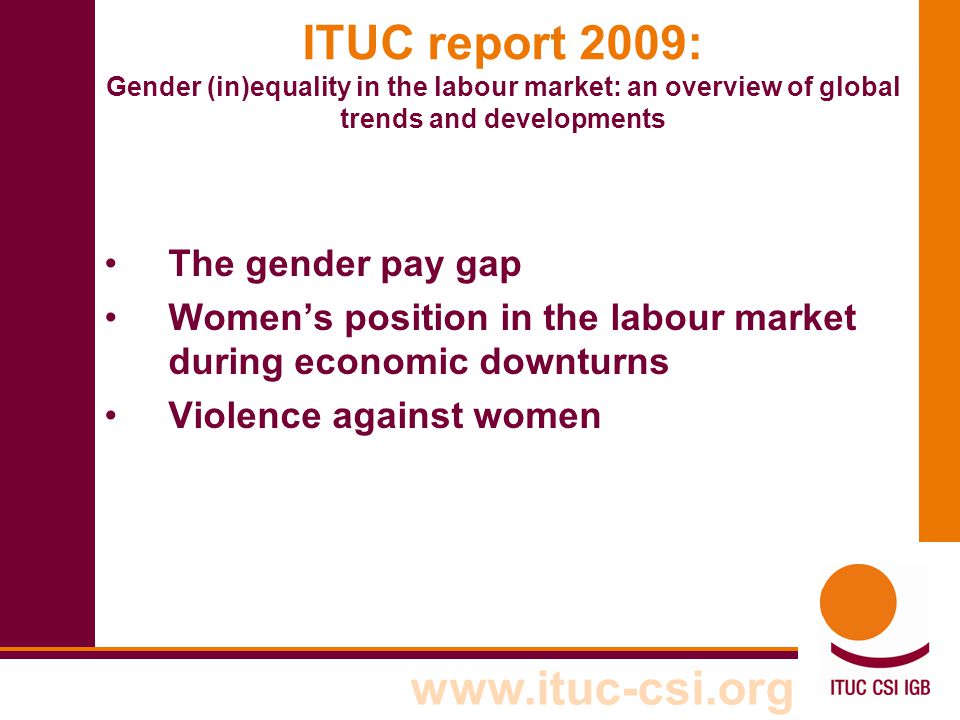 ITUC report 2009: Gender (in)equality in the labour market: an overview of global trends and developments The gender pay gap Women’s position in the labour market during economic downturns Violence against women