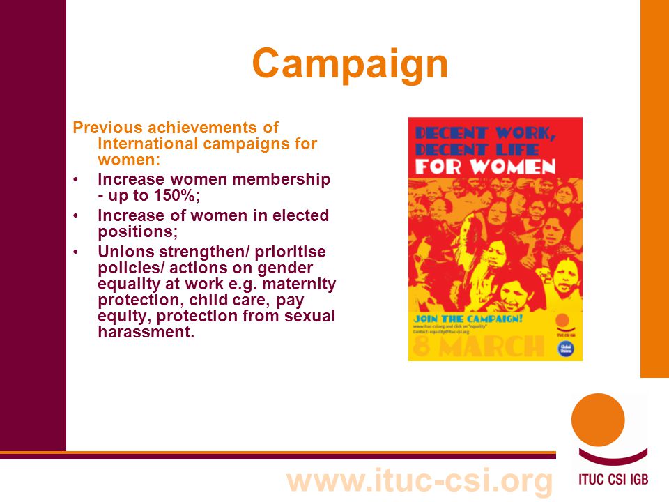 Campaign Previous achievements of International campaigns for women: Increase women membership - up to 150%; Increase of women in elected positions; Unions strengthen/ prioritise policies/ actions on gender equality at work e.g.