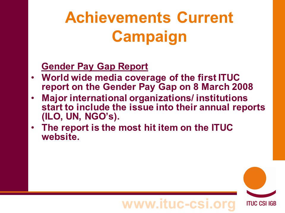 Achievements Current Campaign Gender Pay Gap Report World wide media coverage of the first ITUC report on the Gender Pay Gap on 8 March 2008 Major international organizations/ institutions start to include the issue into their annual reports (ILO, UN, NGO’s).