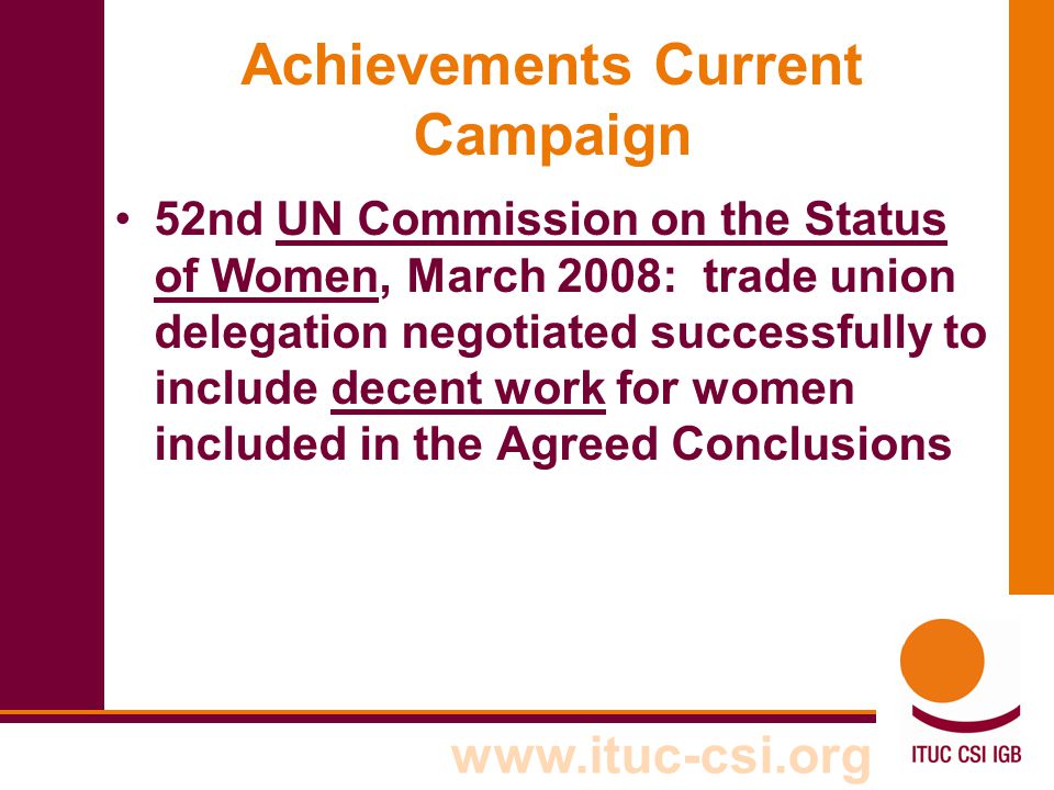 Achievements Current Campaign 52nd UN Commission on the Status of Women, March 2008: trade union delegation negotiated successfully to include decent work for women included in the Agreed Conclusions