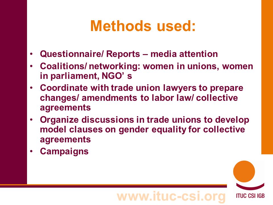 Methods used: Questionnaire/ Reports – media attention Coalitions/ networking: women in unions, women in parliament, NGO’ s Coordinate with trade union lawyers to prepare changes/ amendments to labor law/ collective agreements Organize discussions in trade unions to develop model clauses on gender equality for collective agreements Campaigns