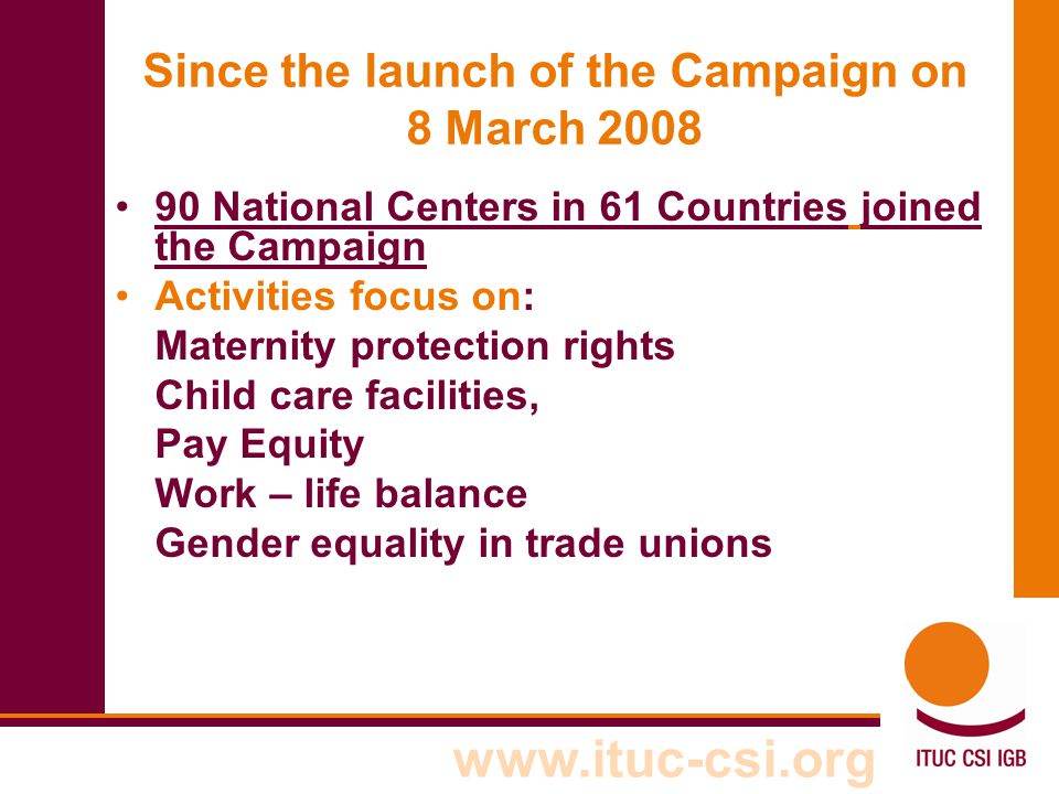 Since the launch of the Campaign on 8 March National Centers in 61 Countries joined the Campaign Activities focus on: Maternity protection rights Child care facilities, Pay Equity Work – life balance Gender equality in trade unions
