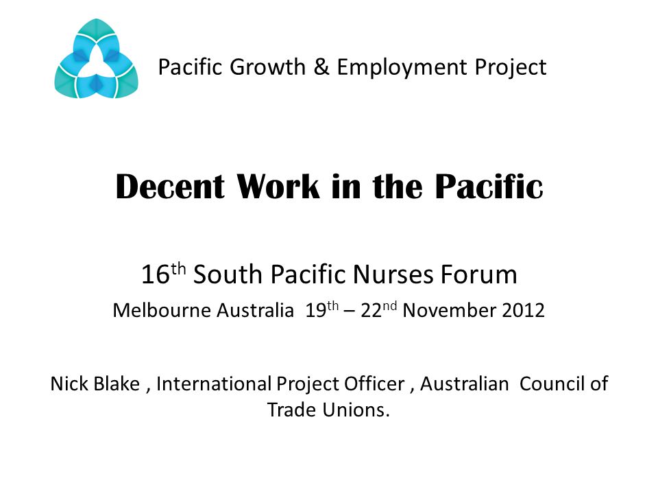 Pacific Growth & Employment Project Decent Work in the Pacific 16 th South Pacific Nurses Forum Melbourne Australia 19 th – 22 nd November 2012 Nick Blake, International Project Officer, Australian Council of Trade Unions.