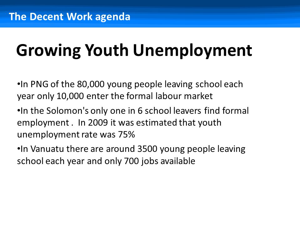 The Decent Work agenda Growing Youth Unemployment In PNG of the 80,000 young people leaving school each year only 10,000 enter the formal labour market In the Solomon s only one in 6 school leavers find formal employment.