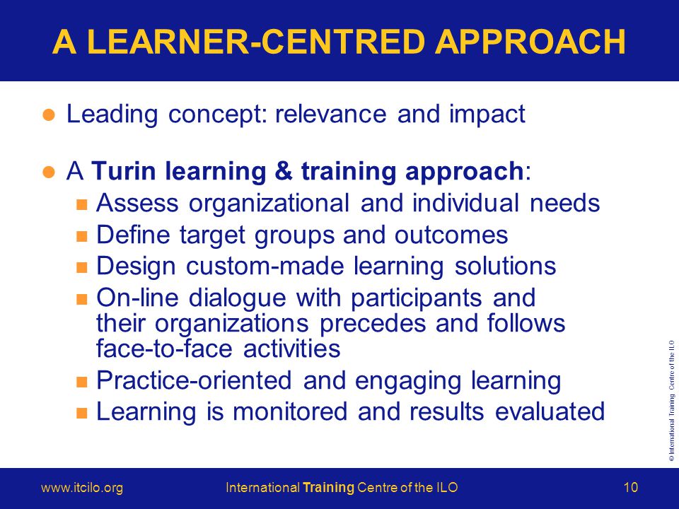 © International Training Centre of the ILO   Training Centre of the ILO10 A LEARNER-CENTRED APPROACH Leading concept: relevance and impact A Turin learning & training approach: Assess organizational and individual needs Define target groups and outcomes Design custom-made learning solutions On-line dialogue with participants and their organizations precedes and follows face-to-face activities Practice-oriented and engaging learning Learning is monitored and results evaluated