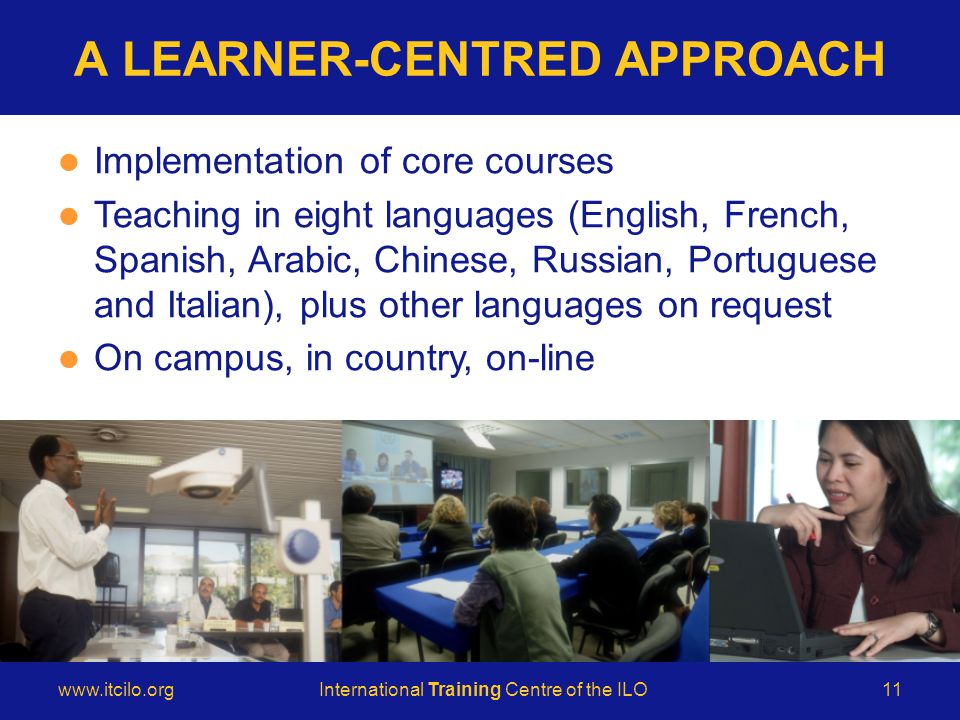 © International Training Centre of the ILO   Training Centre of the ILO11 A LEARNER-CENTRED APPROACH Implementation of core courses Teaching in eight languages (English, French, Spanish, Arabic, Chinese, Russian, Portuguese and Italian), plus other languages on request On campus, in country, on-line