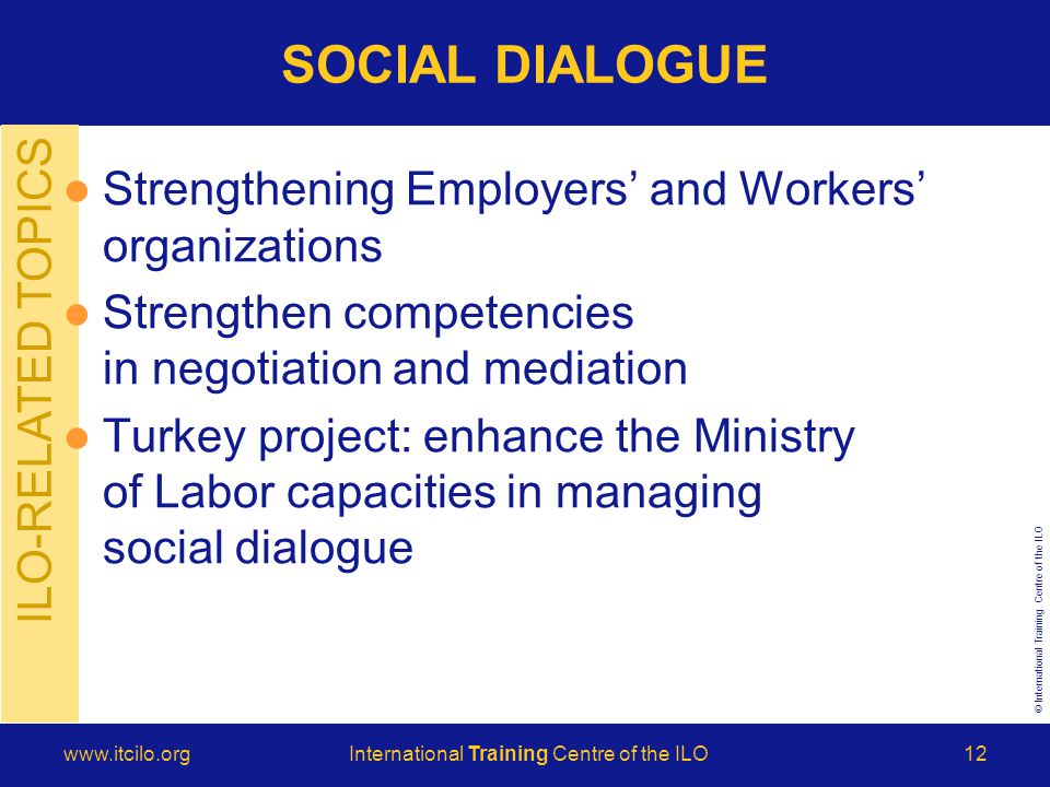 © International Training Centre of the ILO   Training Centre of the ILO12 ILO-RELATED TOPICS Strengthening Employers’ and Workers’ organizations Strengthen competencies in negotiation and mediation Turkey project: enhance the Ministry of Labor capacities in managing social dialogue SOCIAL DIALOGUE