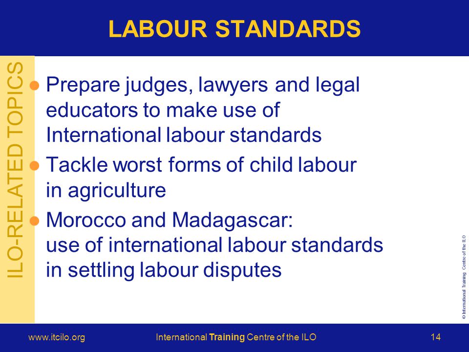 © International Training Centre of the ILO   Training Centre of the ILO14 ILO-RELATED TOPICS LABOUR STANDARDS Prepare judges, lawyers and legal educators to make use of International labour standards Tackle worst forms of child labour in agriculture Morocco and Madagascar: use of international labour standards in settling labour disputes