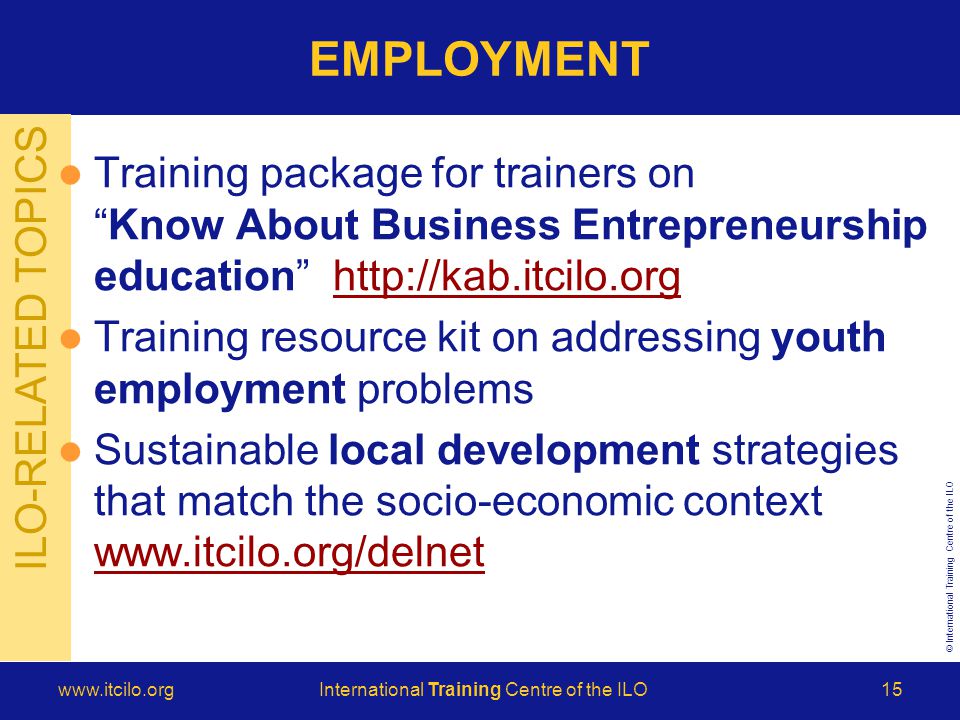 © International Training Centre of the ILO   Training Centre of the ILO15 ILO-RELATED TOPICS EMPLOYMENT Training package for trainers on Know About Business Entrepreneurship education   Training resource kit on addressing youth employment problems Sustainable local development strategies that match the socio-economic context