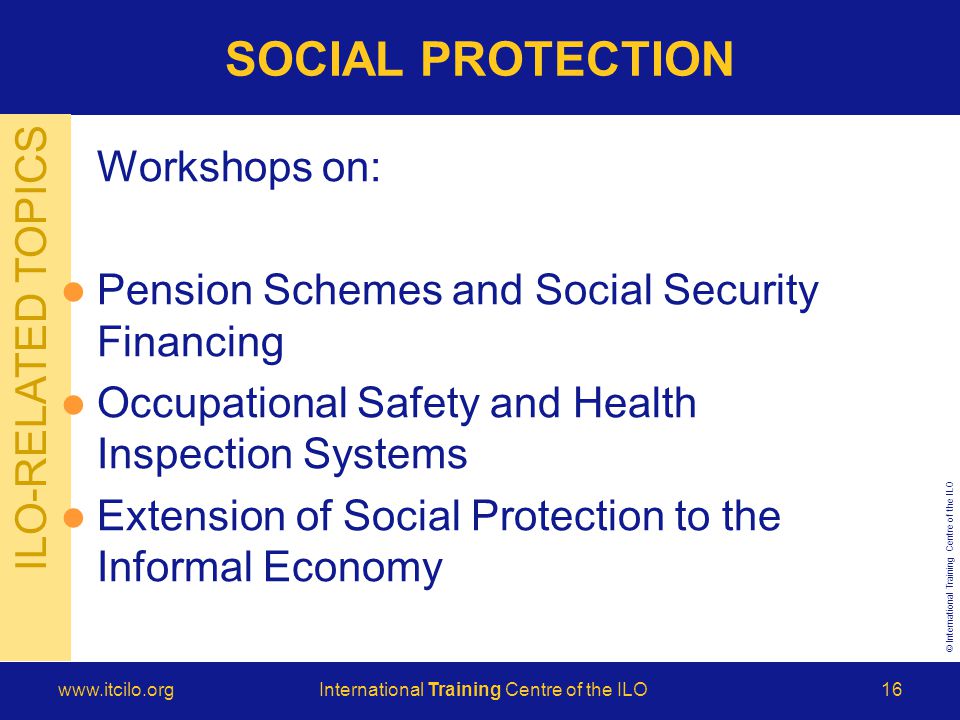 © International Training Centre of the ILO   Training Centre of the ILO16 ILO-RELATED TOPICS SOCIAL PROTECTION Workshops on: Pension Schemes and Social Security Financing Occupational Safety and Health Inspection Systems Extension of Social Protection to the Informal Economy