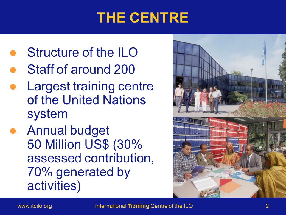 © International Training Centre of the ILO   Training Centre of the ILO2 THE CENTRE Structure of the ILO Staff of around 200 Largest training centre of the United Nations system Annual budget 50 Million US$ (30% assessed contribution, 70% generated by activities)