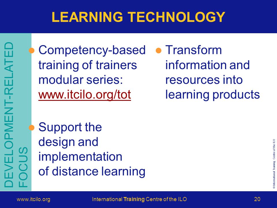 © International Training Centre of the ILO   Training Centre of the ILO20 LEARNING TECHNOLOGY DEVELOPMENT-RELATED FOCUS Competency-based training of trainers modular series:     Support the design and implementation of distance learning Transform information and resources into learning products