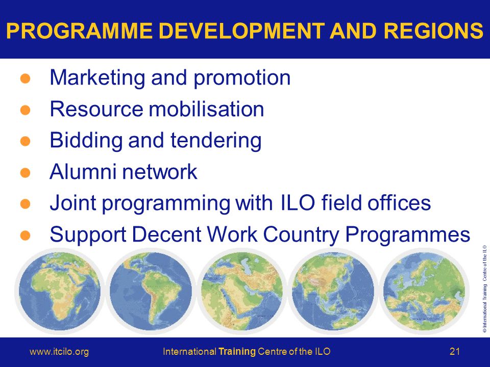 © International Training Centre of the ILO   Training Centre of the ILO21 Marketing and promotion Resource mobilisation Bidding and tendering Alumni network Joint programming with ILO field offices Support Decent Work Country Programmes PROGRAMME DEVELOPMENT AND REGIONS