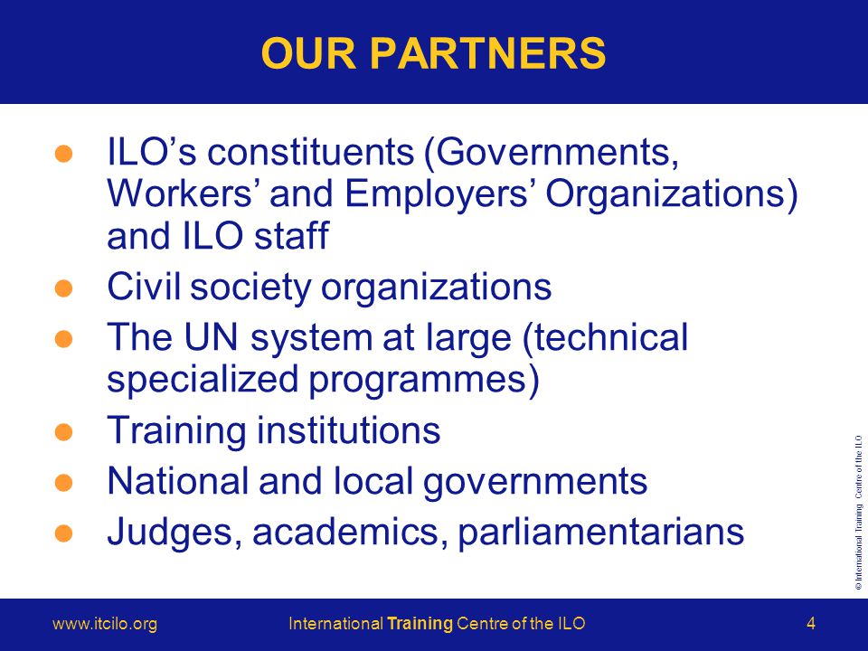 © International Training Centre of the ILO   Training Centre of the ILO4 ILO’s constituents (Governments, Workers’ and Employers’ Organizations) and ILO staff Civil society organizations The UN system at large (technical specialized programmes) Training institutions National and local governments Judges, academics, parliamentarians OUR PARTNERS