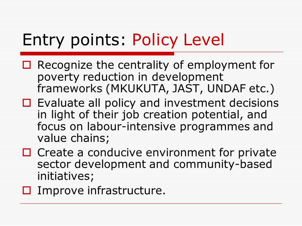 Entry points: Policy Level  Recognize the centrality of employment for poverty reduction in development frameworks (MKUKUTA, JAST, UNDAF etc.)  Evaluate all policy and investment decisions in light of their job creation potential, and focus on labour-intensive programmes and value chains;  Create a conducive environment for private sector development and community-based initiatives;  Improve infrastructure.