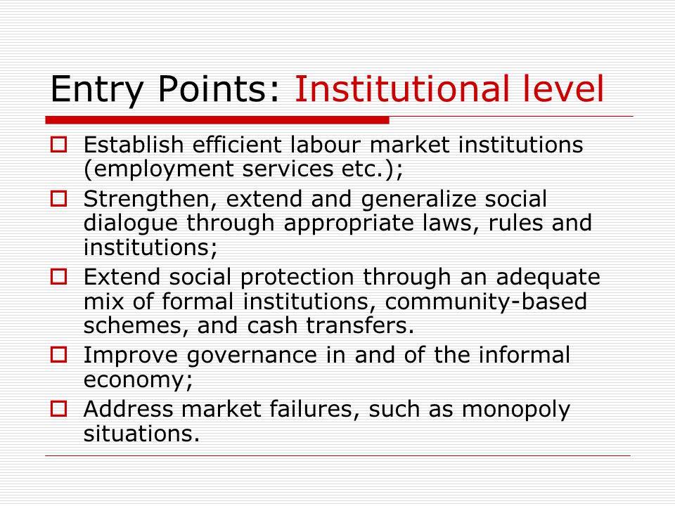 Entry Points: Institutional level  Establish efficient labour market institutions (employment services etc.);  Strengthen, extend and generalize social dialogue through appropriate laws, rules and institutions;  Extend social protection through an adequate mix of formal institutions, community-based schemes, and cash transfers.