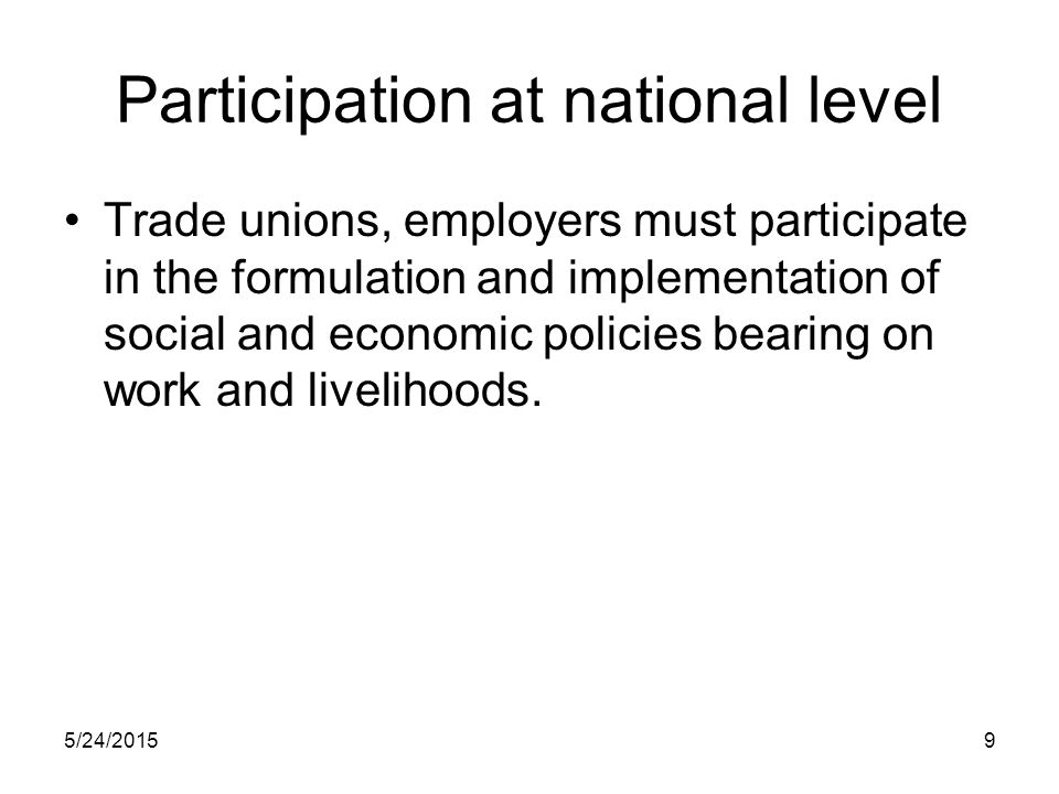5/24/20159 Participation at national level Trade unions, employers must participate in the formulation and implementation of social and economic policies bearing on work and livelihoods.