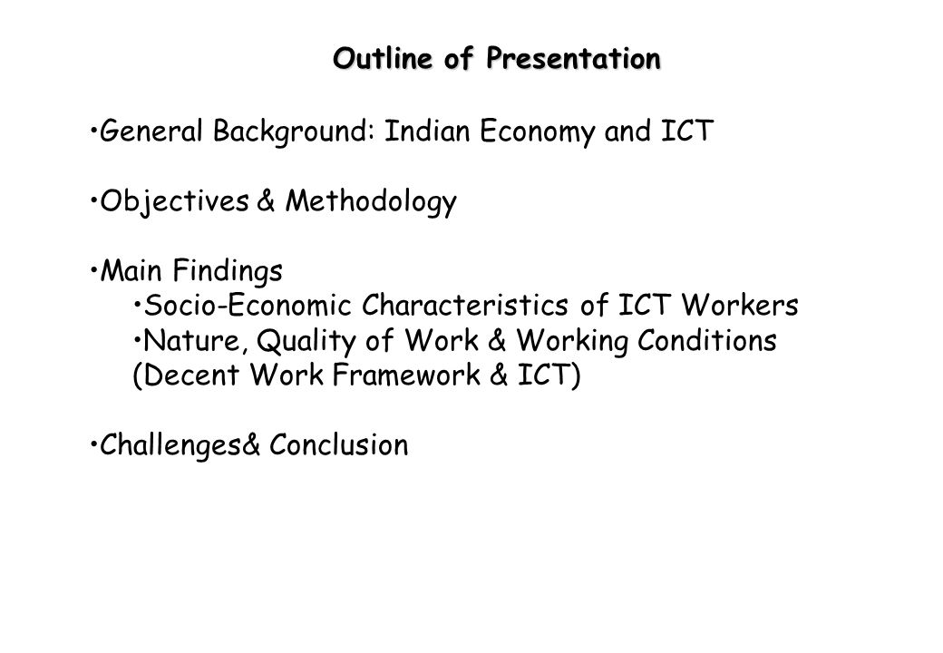 Outline of Presentation General Background: Indian Economy and ICT Objectives & Methodology Main Findings Socio-Economic Characteristics of ICT Workers Nature, Quality of Work & Working Conditions (Decent Work Framework & ICT) Challenges& Conclusion