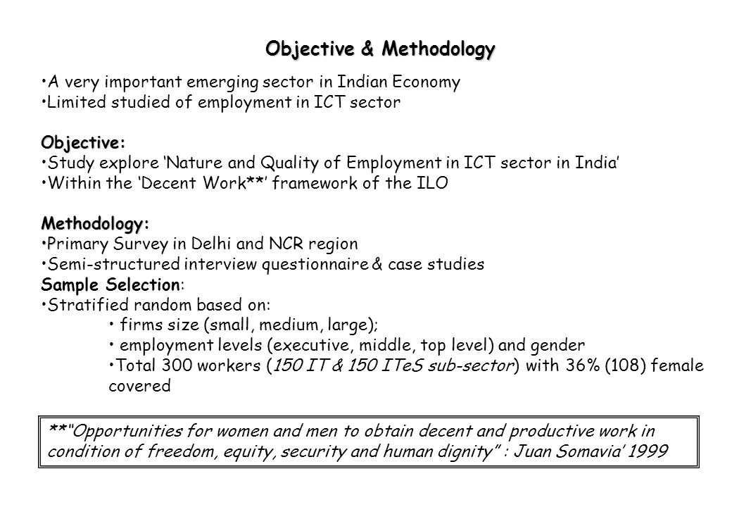 A very important emerging sector in Indian Economy Limited studied of employment in ICT sectorObjective: Study explore ‘Nature and Quality of Employment in ICT sector in India’ Within the ‘Decent Work**’ framework of the ILOMethodology: PPrimary Survey in Delhi and NCR region Semi-structured interview questionnaire & case studies Sample Selection: Stratified random based on: firms size (small, medium, large); employment levels (executive, middle, top level) and gender Total 300 workers (150 IT & 150 ITeS sub-sector) with 36% (108) female covered Objective & Methodology ** Opportunities for women and men to obtain decent and productive work in condition of freedom, equity, security and human dignity : Juan Somavia’ 1999