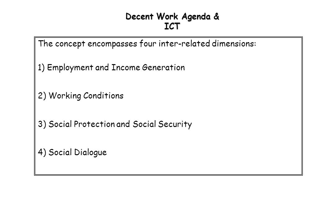 Decent Work Agenda & ICT The concept encompasses four inter-related dimensions: 1) Employment and Income Generation 2) Working Conditions 3) Social Protection and Social Security 4) Social Dialogue