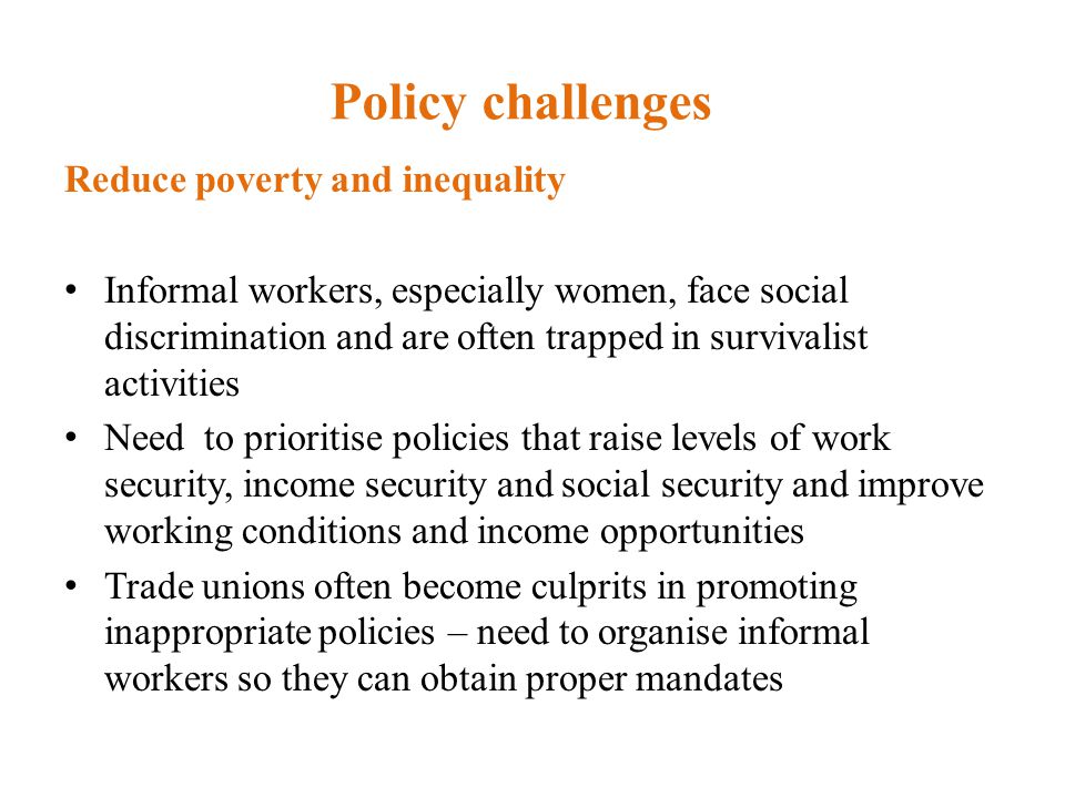 Policy challenges Reduce poverty and inequality Informal workers, especially women, face social discrimination and are often trapped in survivalist activities Need to prioritise policies that raise levels of work security, income security and social security and improve working conditions and income opportunities Trade unions often become culprits in promoting inappropriate policies – need to organise informal workers so they can obtain proper mandates