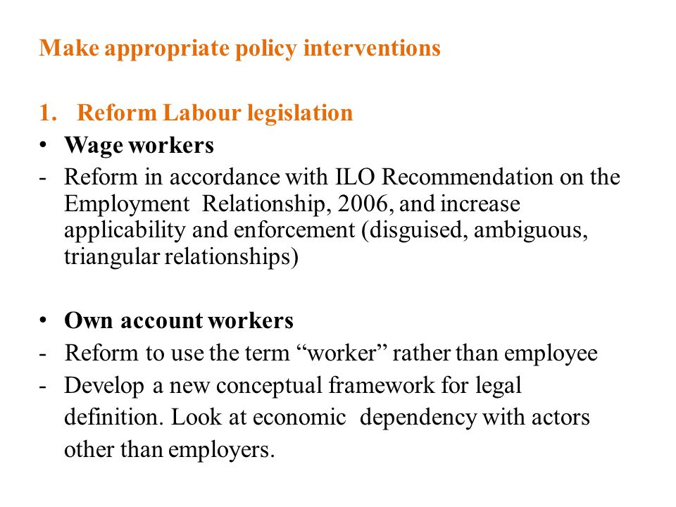 Make appropriate policy interventions 1.Reform Labour legislation Wage workers -Reform in accordance with ILO Recommendation on the Employment Relationship, 2006, and increase applicability and enforcement (disguised, ambiguous, triangular relationships) Own account workers - Reform to use the term worker rather than employee -Develop a new conceptual framework for legal definition.